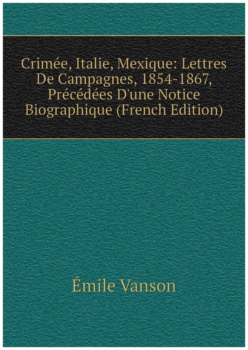 Crimée, Italie, Mexique: Lettres De Campagnes, 1854-1867, Précédées D'une Notice Biographique (French Edition)