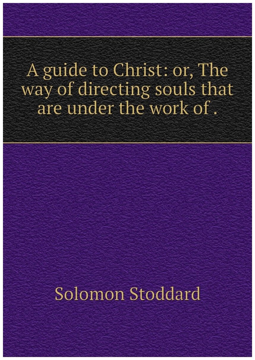 A guide to Christ: or, The way of directing souls that are under the work of .