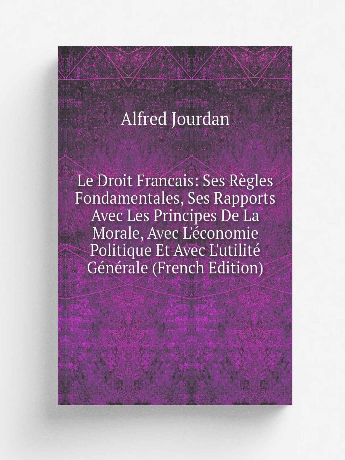 "Le Droit Francais: Ses R.gles Fondamentales, Ses Rapports Avec Les Principes De La Morale, Avec L'. conomie Politique Et Avec L'utilit. G.n.rale (Fre…