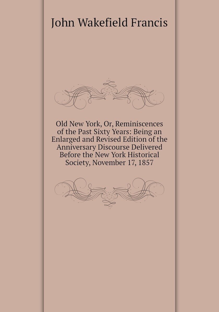 Old New York, Or, Reminiscences of the Past Sixty Years: Being an Enlarged and Revised Edition of the Anniversary Discourse Delivered Before the New York Historical Society, November 17, 1857