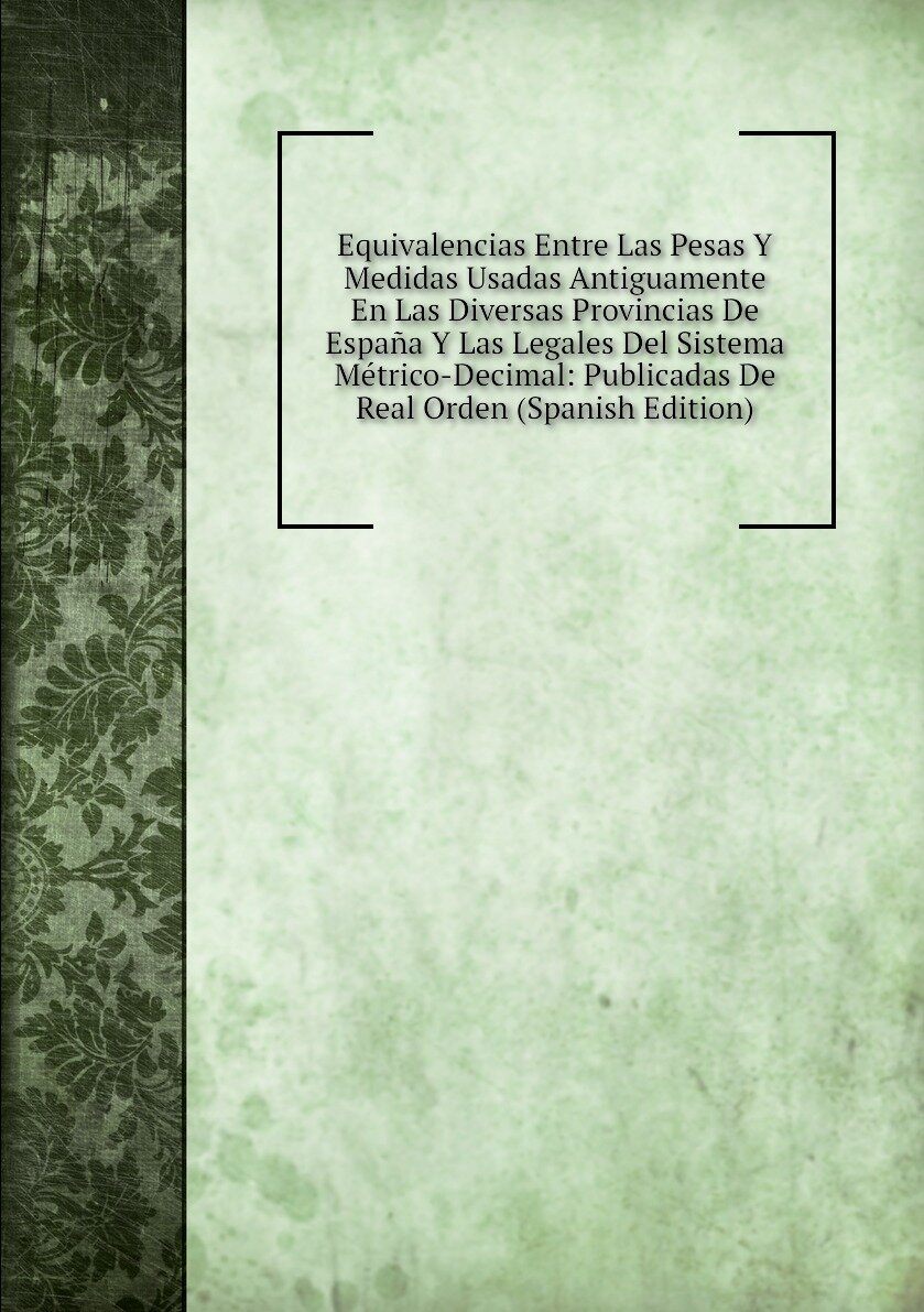 Equivalencias Entre Las Pesas Y Medidas Usadas Antiguamente En Las Diversas Provincias De España Y Las Legales Del Sistema Métrico-Decimal: Publicadas De Real Orden (Spanish Edition)