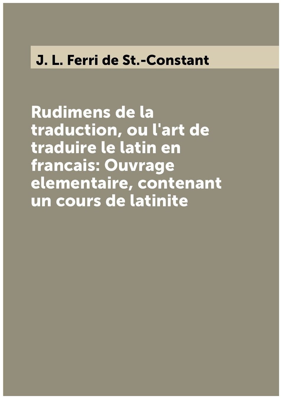 Rudimens de la traduction, ou l'art de traduire le latin en francais: Ouvrage elementaire, contenant un cours de latinite