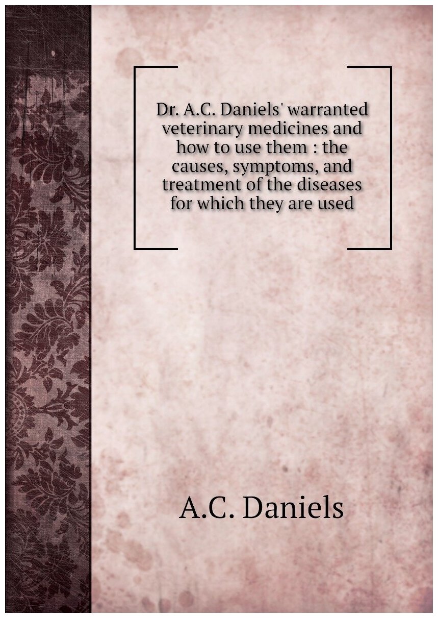 Dr. A. C. Daniels' warranted veterinary medicines and how to use them : the causes symptoms and treatment of the diseases for which they are used