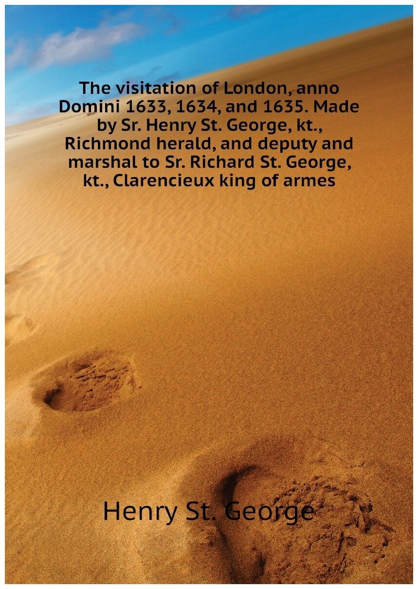 The visitation of London, anno Domini 1633, 1634, and 1635. Made by Sr. Henry St. George, kt., Richmond herald, and deputy and marshal to Sr. Richard St. George, kt., Clarencieux king of armes