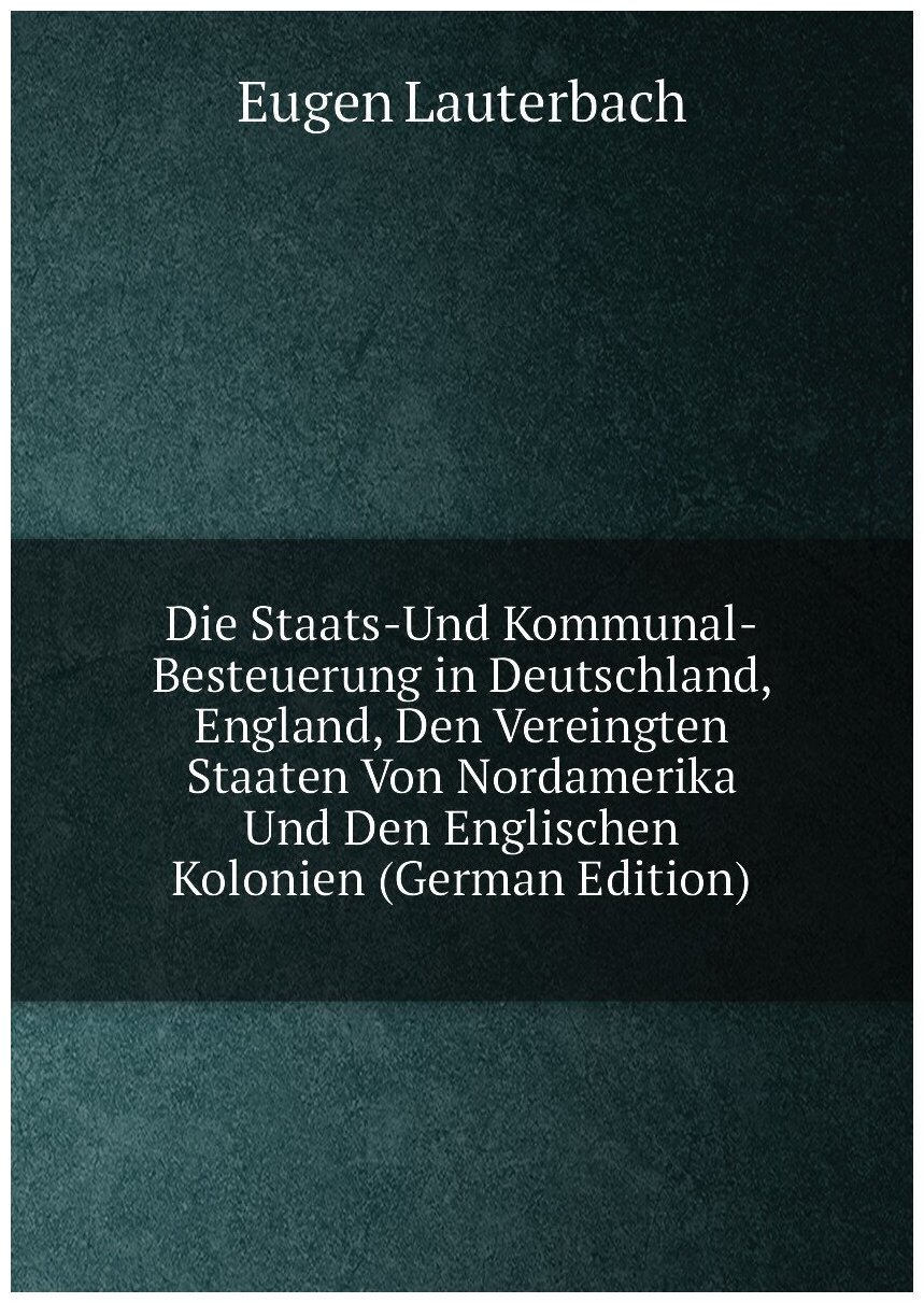 Die Staats-Und Kommunal-Besteuerung in Deutschland, England, Den Vereingten Staaten Von Nordamerika Und Den Englischen Kolonien (German Edition)