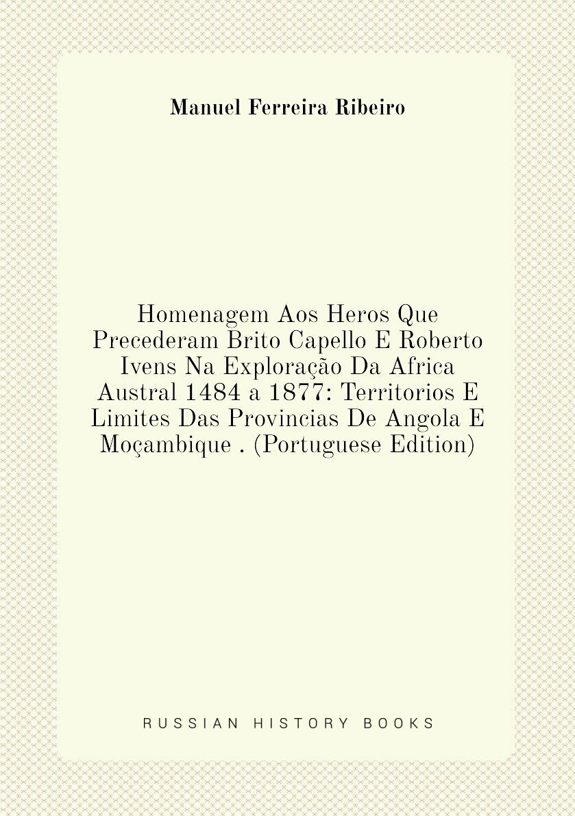 Homenagem Aos Heros Que Precederam Brito Capello E Roberto Ivens Na Exploração Da Africa Austral 1484 a 1877: Territorios E Limites Das Provincias De Angola E Moçambique . (Portuguese Edition)