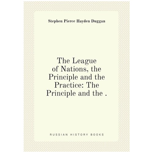 The League of Nations, the Principle and the Practice: The Principle and the .