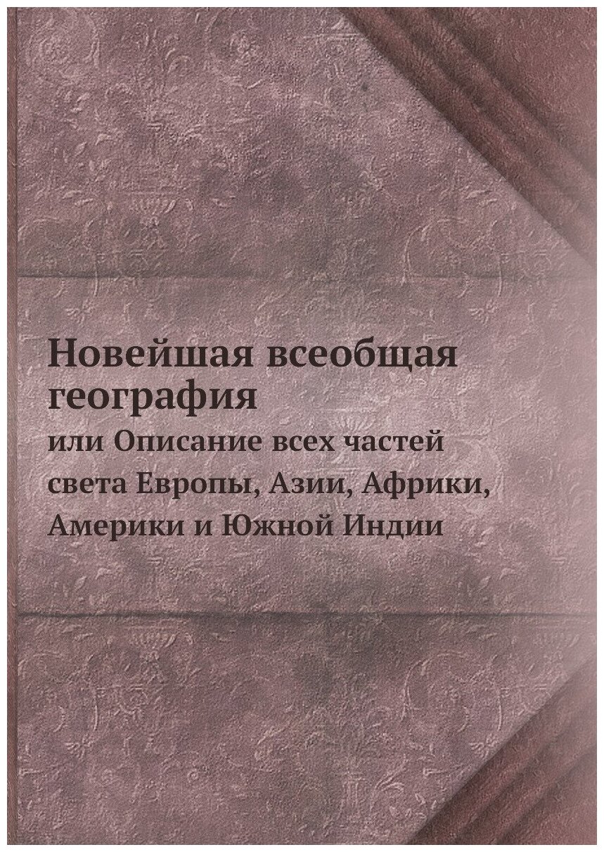 Новейшая всеобщая география. или Описание всех частей света Европы, Азии, Африки, Америки и Южной Индии