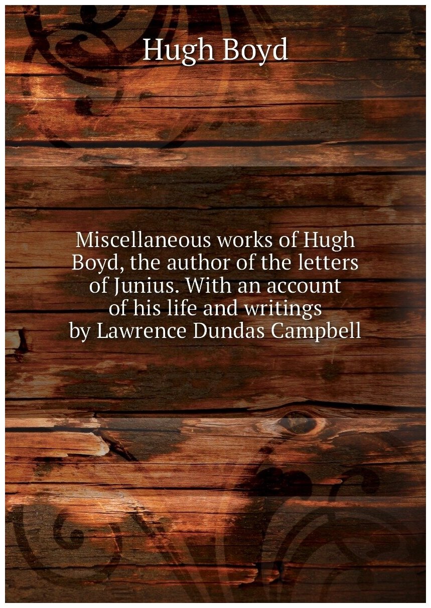 Miscellaneous works of Hugh Boyd, the author of the letters of Junius. With an account of his life and writings by Lawrence Dundas Campbell