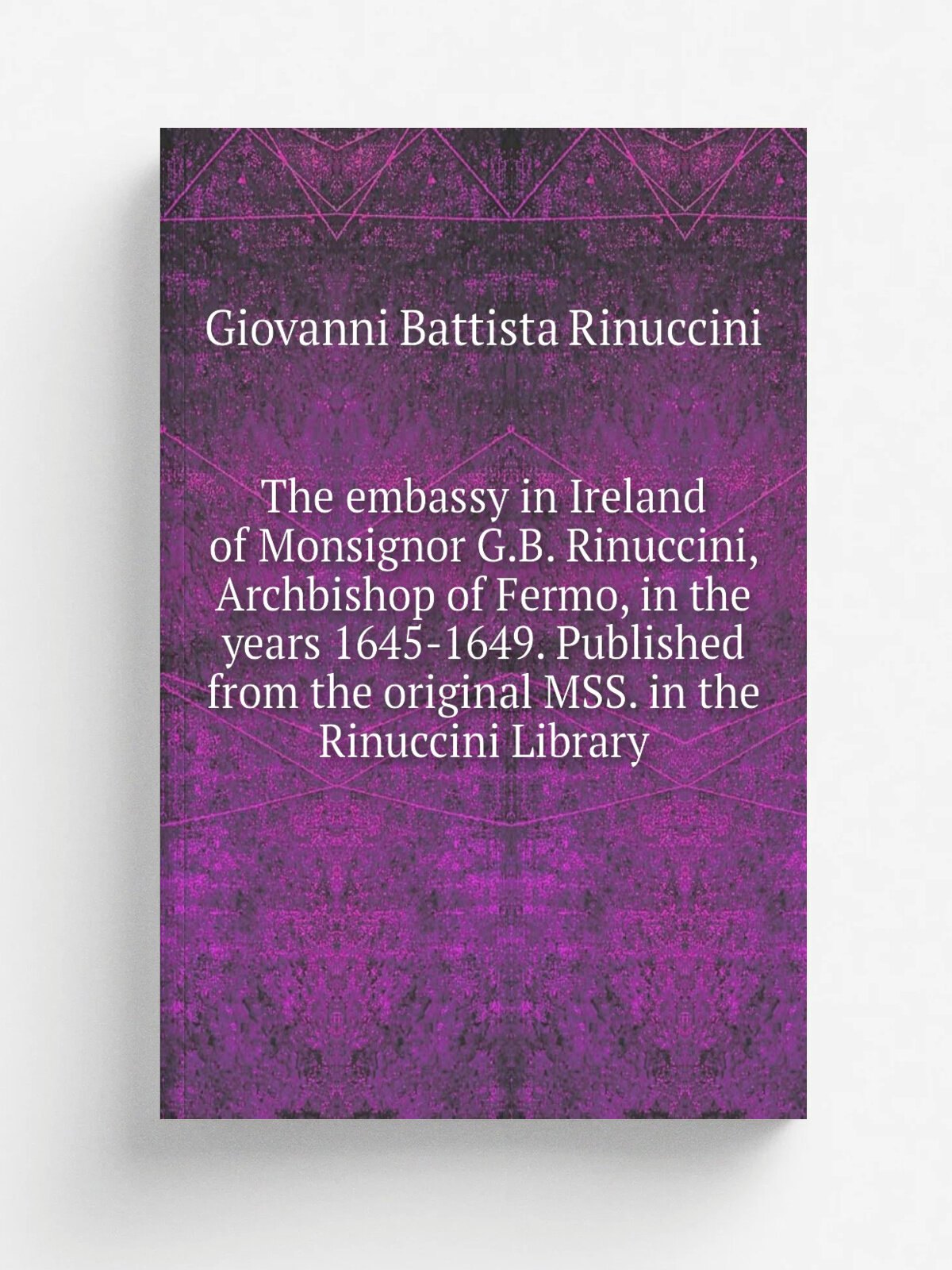 The embassy in Ireland of Monsignor G.B. Rinuccini, Archbishop of Fermo, in the years 1645-1649. Published from the original Mss. in the Rinuccini Li…