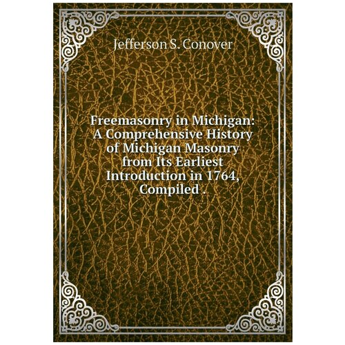 Freemasonry in Michigan: A Comprehensive History of Michigan Masonry from Its Earliest Introduction in 1764, Compiled .