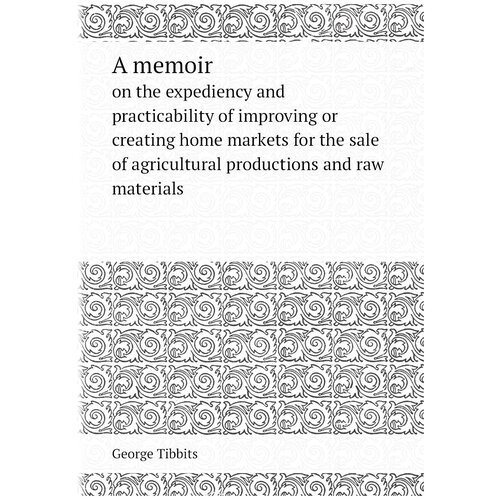 A memoir. on the expediency and practicability of improving or creating home markets for the sale of agricultural productions and raw materials