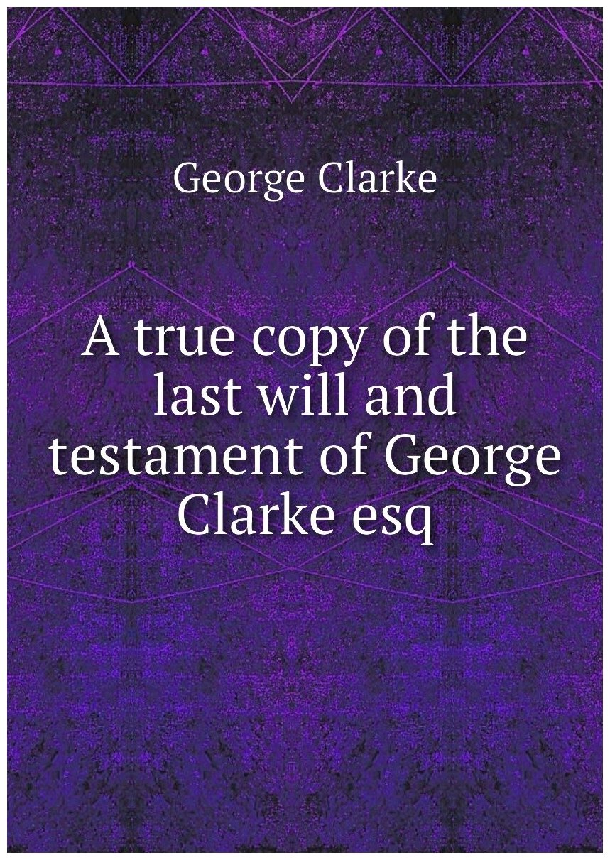 A true copy of the last will and testament of George Clarke esq