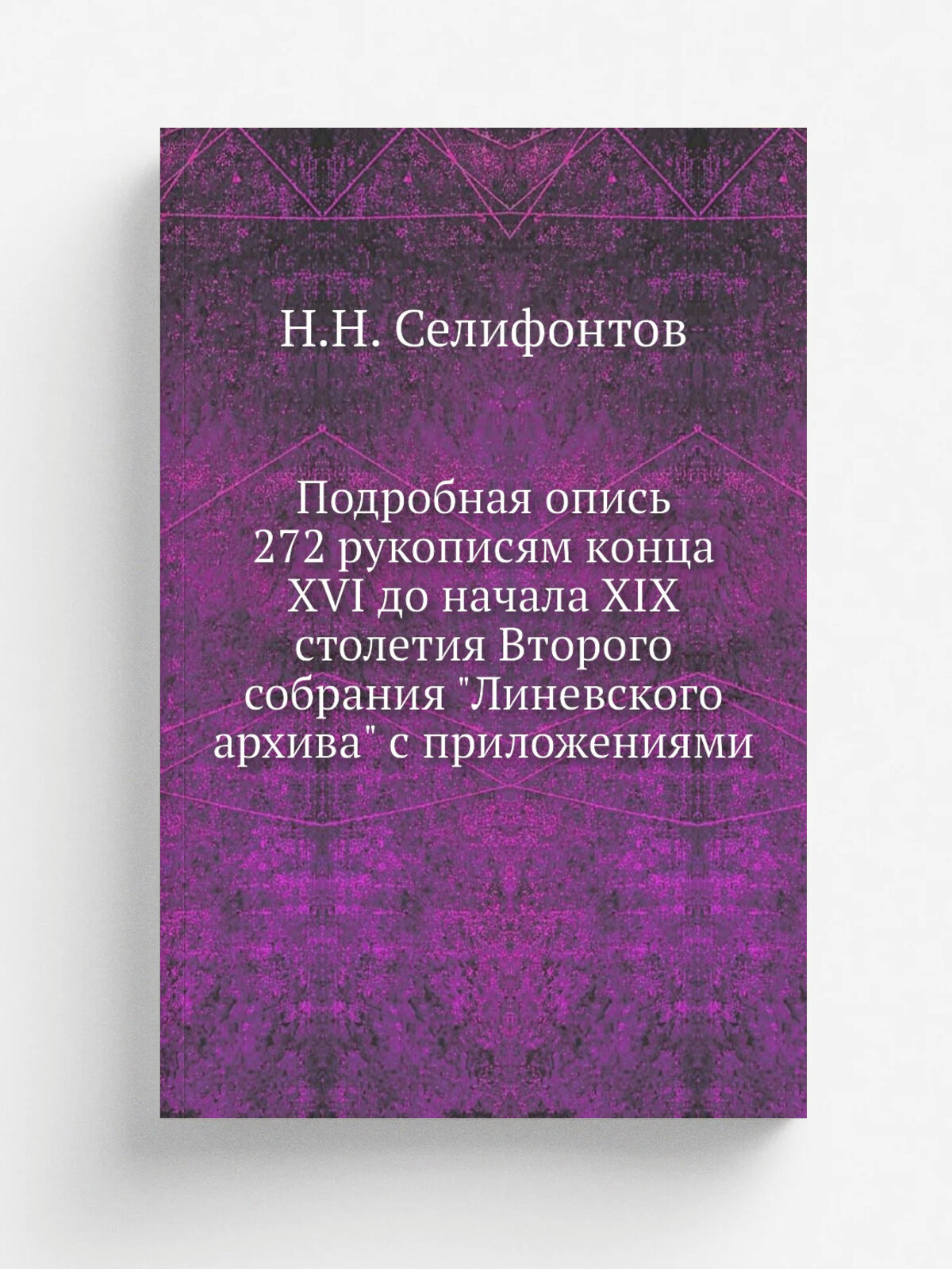 Подробная опись 272 рукописям конца Xvi до начала Xix столетия Второго собрания "Линевского архива" с приложениями | Н. Н. Селифонтов | 1892 | Репринт