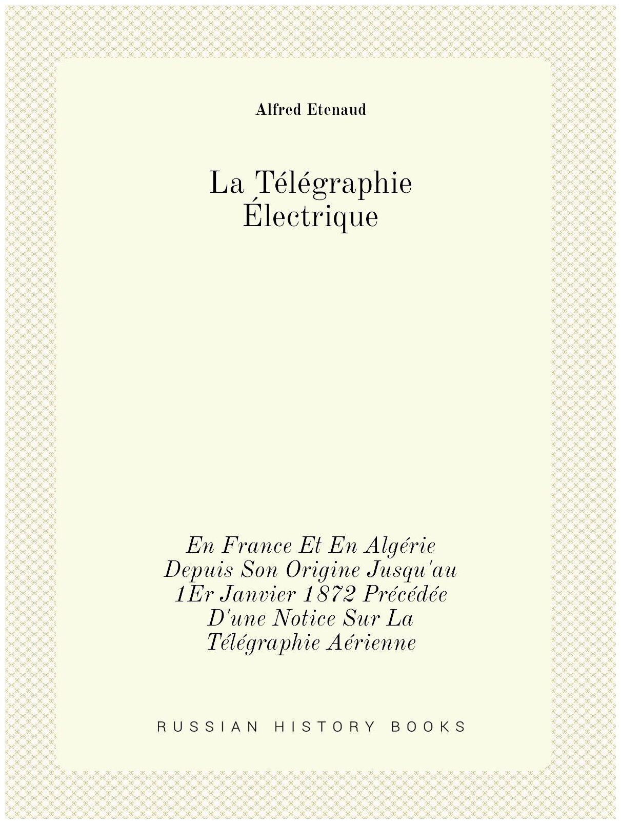 La Télégraphie Électrique. En France Et En Algérie Depuis Son Origine Jusqu'au 1Er Janvier 1872 Précédée D'une Notice Sur La Télégraphie Aérienne