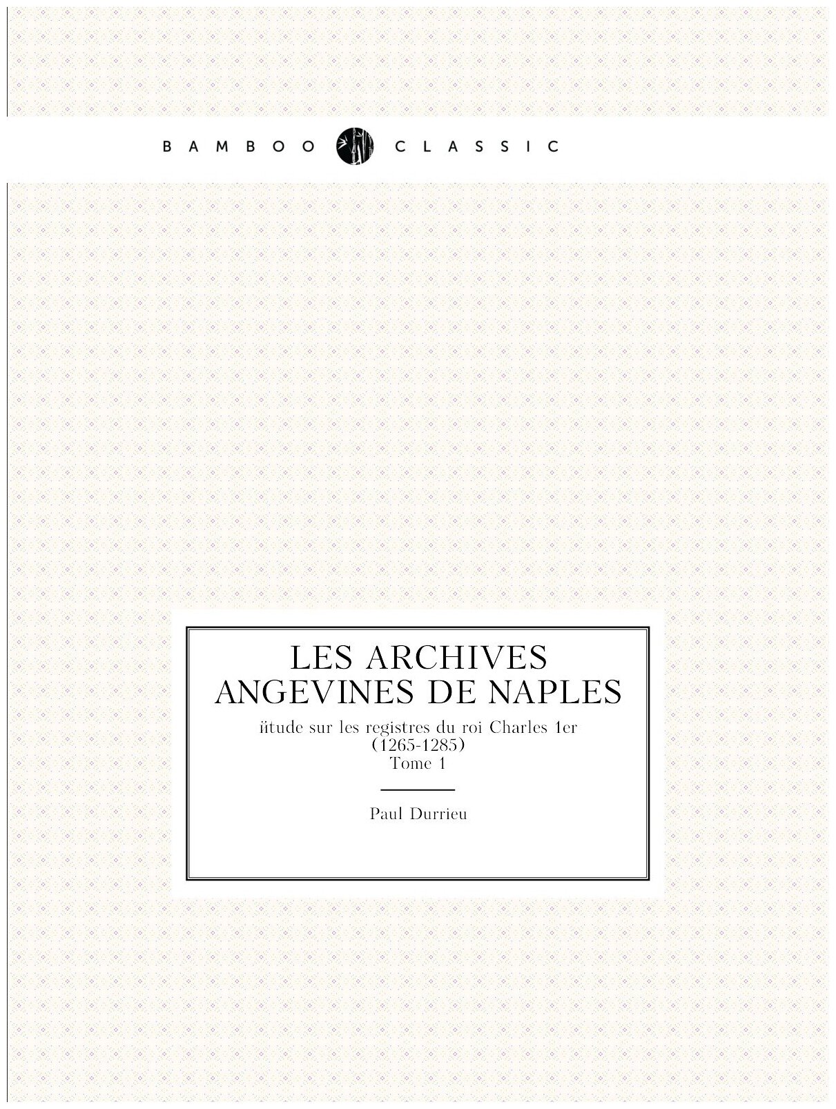 Les archives angevines de Naples. étude sur les registres du roi Charles 1er (1265-1285). Tome 1