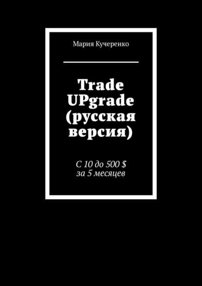 Trade UPgrade (русская версия). С 10 до 500 $ за 5 месяцев [Цифровая книга]