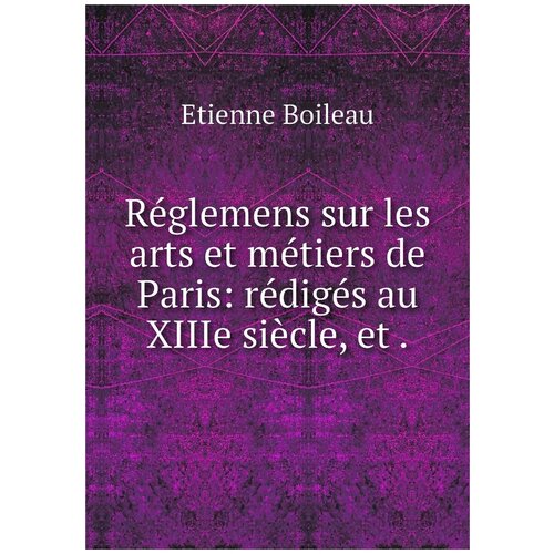 Réglemens sur les arts et métiers de Paris: rédigés au XIIIe siècle, et .
