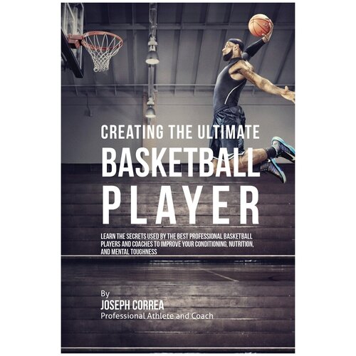 Creating the Ultimate Basketball Player. Learn the Secrets Used by the Best Professional Basketball Players and Coaches to Improve Your Conditioning…