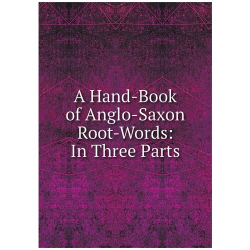 A Hand-Book of Anglo-Saxon Root-Words: In Three Parts