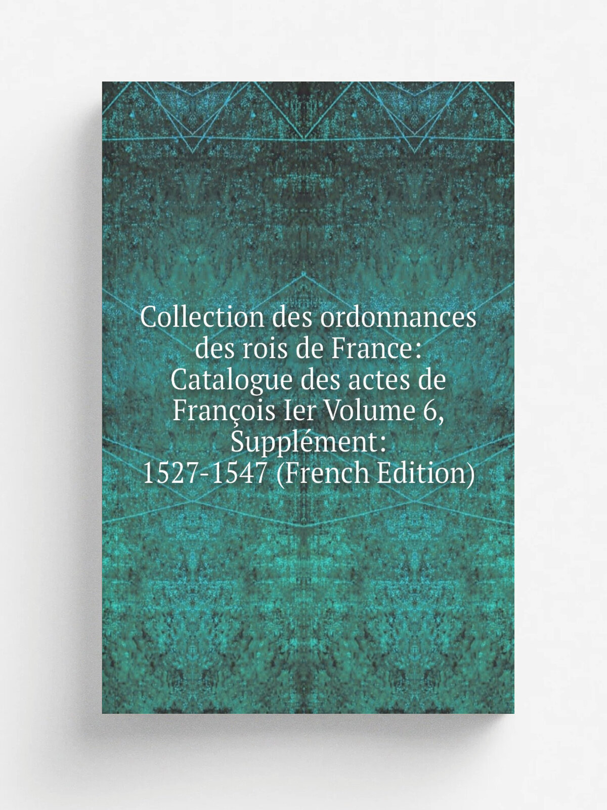 Collection des ordonnances des rois de France: Catalogue des actes de Fran.ois Ier Volume 6, Suppl.ment: 1527-1547 (French Edition) | Репринт