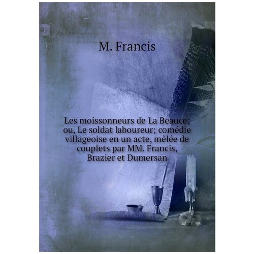 Les moissonneurs de La Beauce; ou, Le soldat laboureur; comédie villageoise en un acte, mêlée de couplets par MM. Francis, Brazier et Dumersan