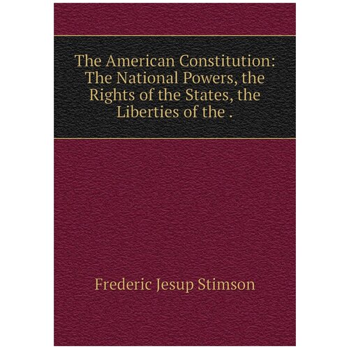 The American Constitution: The National Powers, the Rights of the States, the Liberties of the .