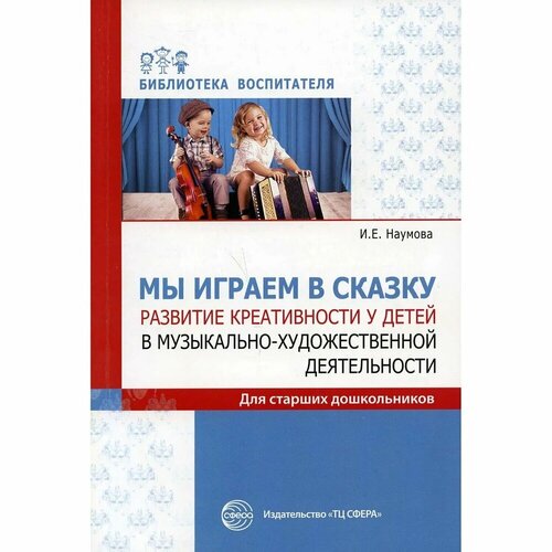 Методическое пособие Сфера Мы играем в сказку. Развитие креативности у детей в музыкально-художественной деятельности. Для старших дошкольников. 2020 год, И. Е. Наумова