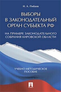 Пибаев И. А. "Выборы в законодательный орган субъекта РФ (на примере Законодательного Собрания Кировской области). Учебно-методическое пособие"