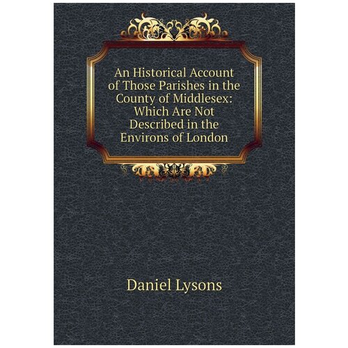 An Historical Account of Those Parishes in the County of Middlesex: Which Are Not Described in the Environs of London