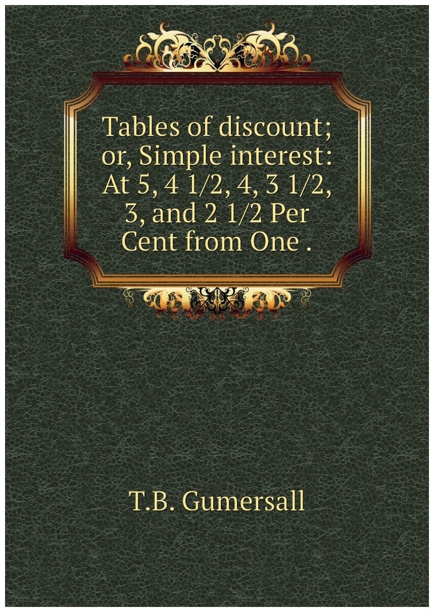 Tables of discount; or Simple interest: At 5 4 1/2 4 3 1/2 3 and 2 1/2 Per Cent from One .