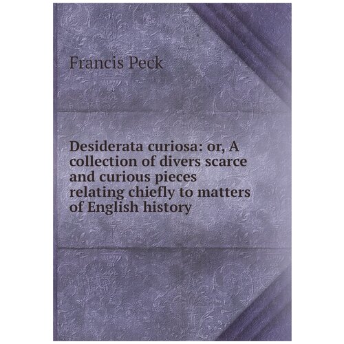 Desiderata curiosa: or, A collection of divers scarce and curious pieces relating chiefly to matters of English history