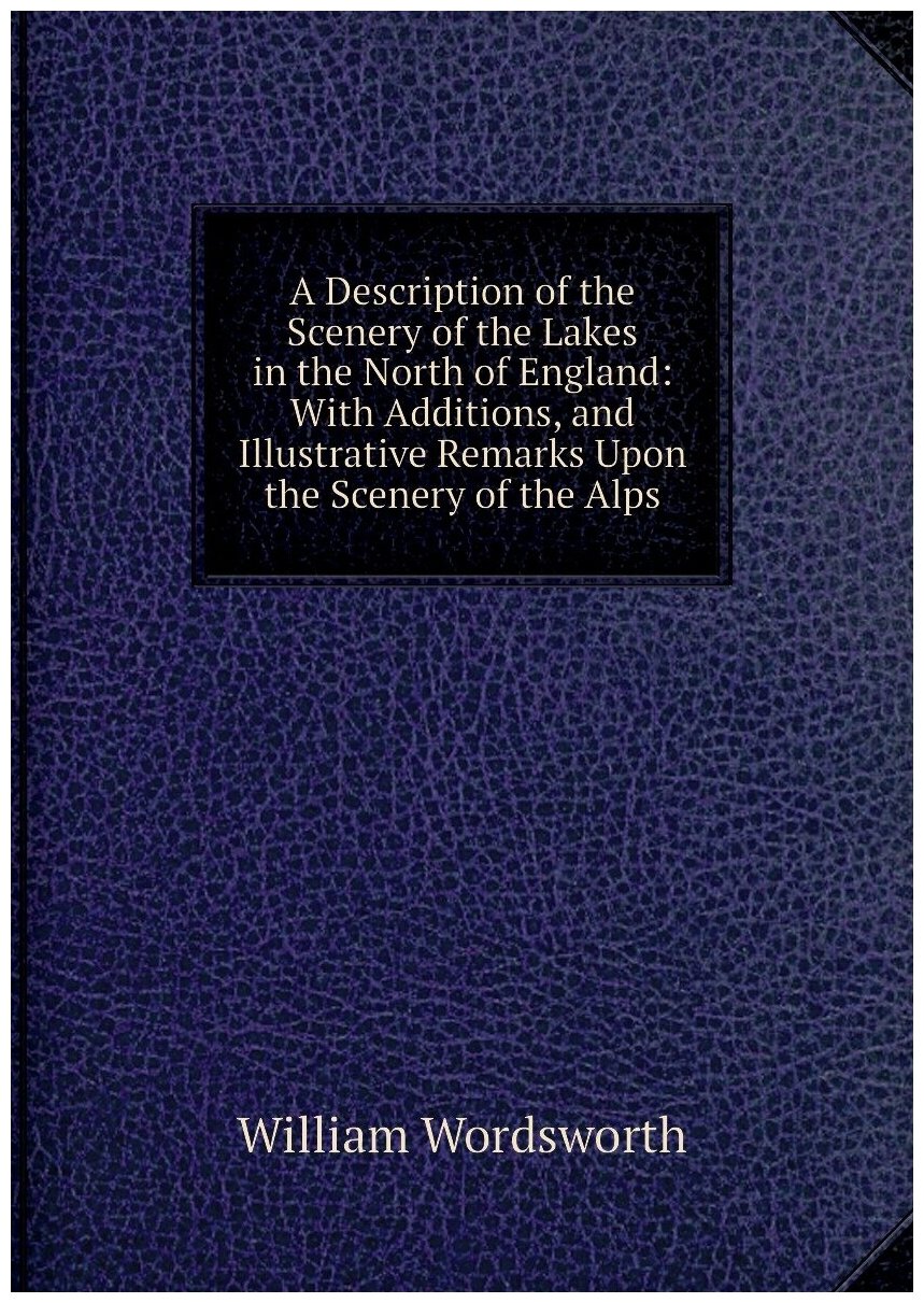 A Description of the Scenery of the Lakes in the North of England: With Additions and Illustrative Remarks Upon the Scenery of the Alps