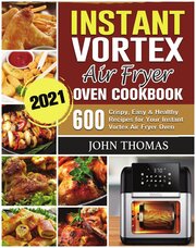 Instant Vortex Air Fryer Oven Cookbook 2021. 600 Crispy, Easy & Healthy Recipes for Your Instant Vortex Air Fryer Oven