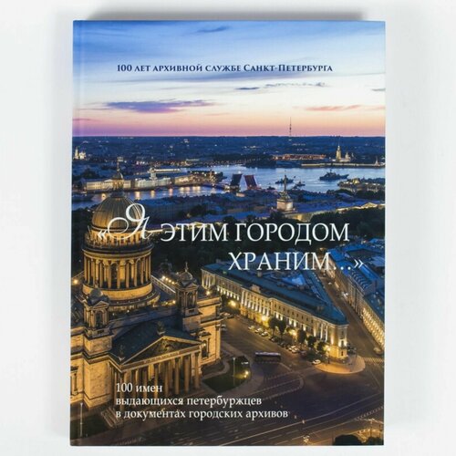 Книга "Я этим городом храним." 100 имен выдающихся петербуржцев в документах городских архивов. Альбом с изображением копий архивных документов.