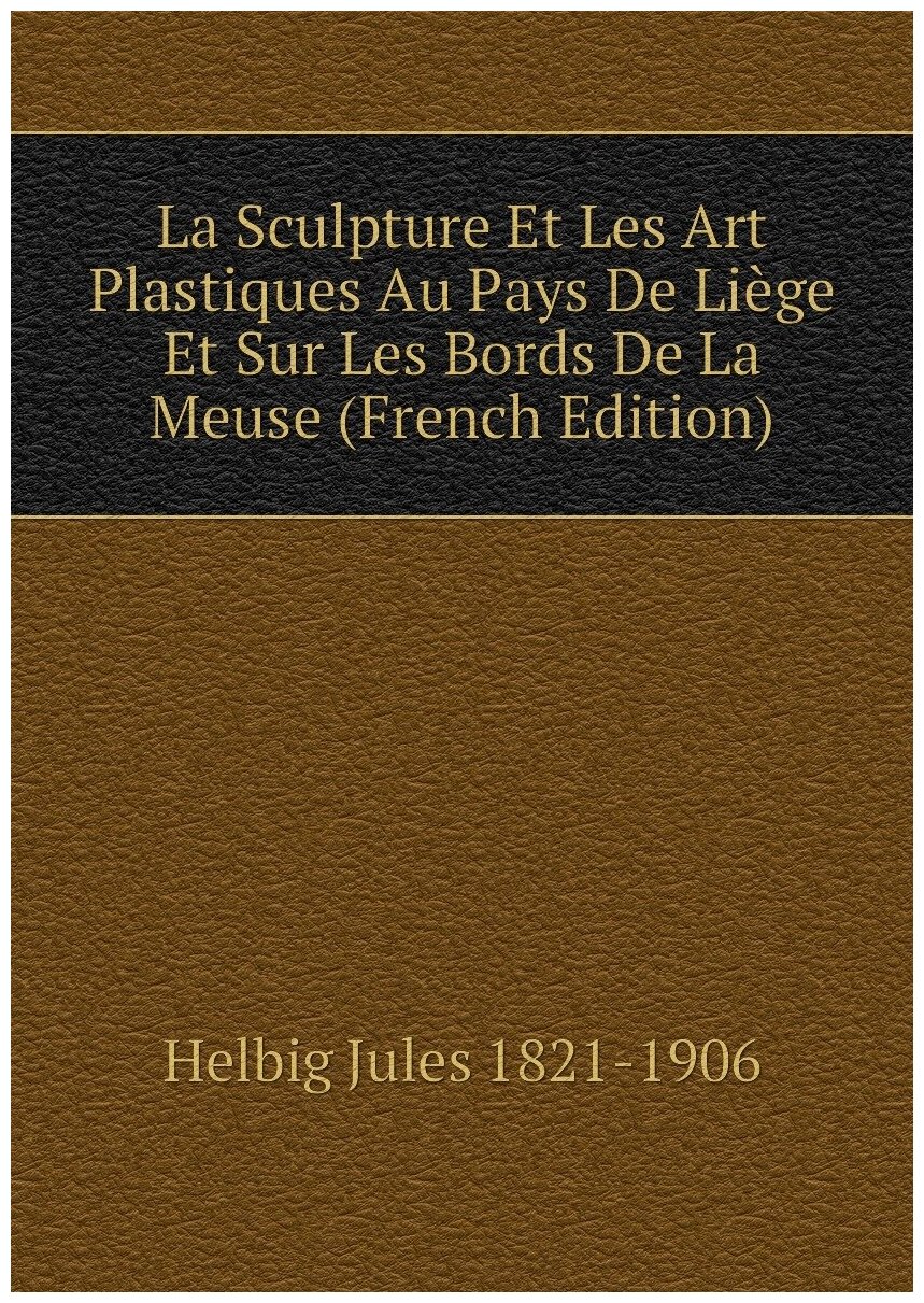 La Sculpture Et Les Art Plastiques Au Pays De Liège Et Sur Les Bords De La Meuse (French Edition)