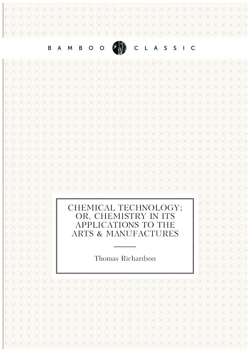 Chemical Technology; Or, Chemistry in Its Applications to the Arts & Manufactures