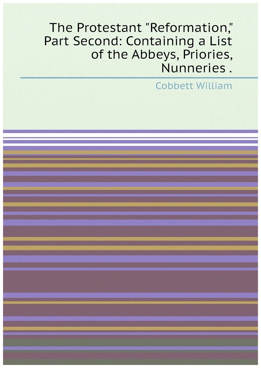 The Protestant "Reformation," Part Second: Containing a List of the Abbeys, Priories, Nunneries .