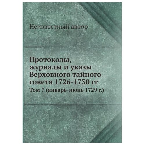 Протоколы, журналы и указы Верховного тайного совета 1726-1730 гг. Том 7 (январь-июнь 1729 г.)