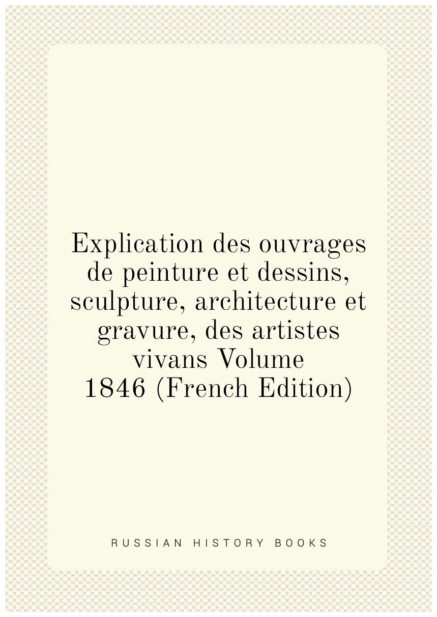 Explication des ouvrages de peinture et dessins, sculpture, architecture et gravure, des artistes vivans Volume 1846 (French Edition)