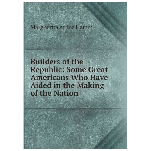 Builders of the Republic: Some Great Americans Who Have Aided in the Making of the Nation