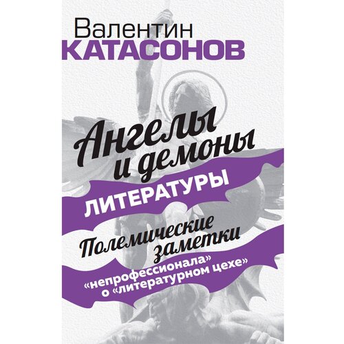 Ангелы и демоны литературы. Полемические заметки "непрофессионала" о "литературном цехе". Катасонов В. Ю.