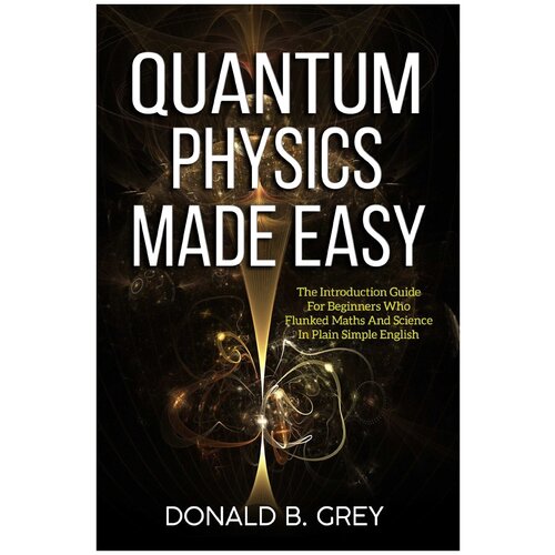 Quantum Physics Made Easy. The Introduction Guide For Beginners Who Flunked Maths And Science In Plain Simple English