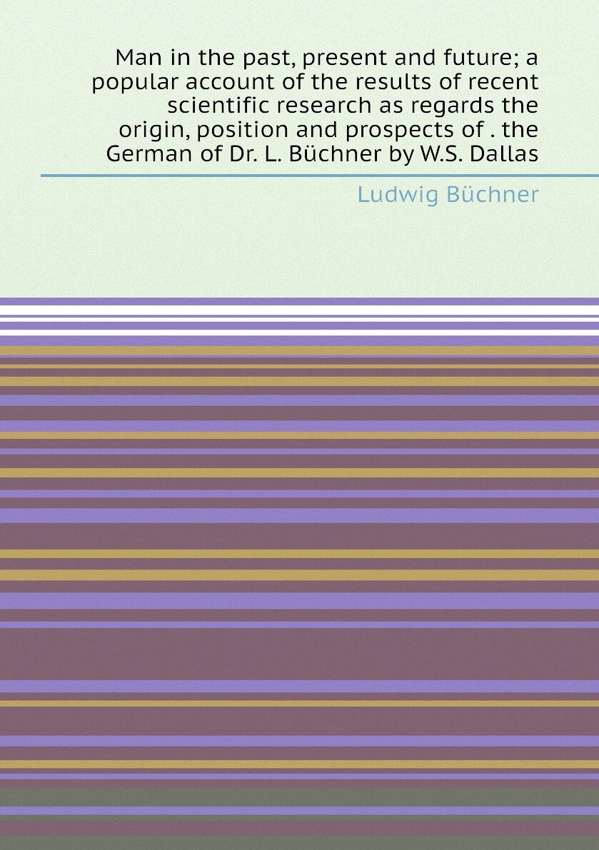 Man in the past, present and future; a popular account of the results of recent scientific research as regards the origin, position and prospects of . the German of Dr. L. Büchner by W.S. Dallas