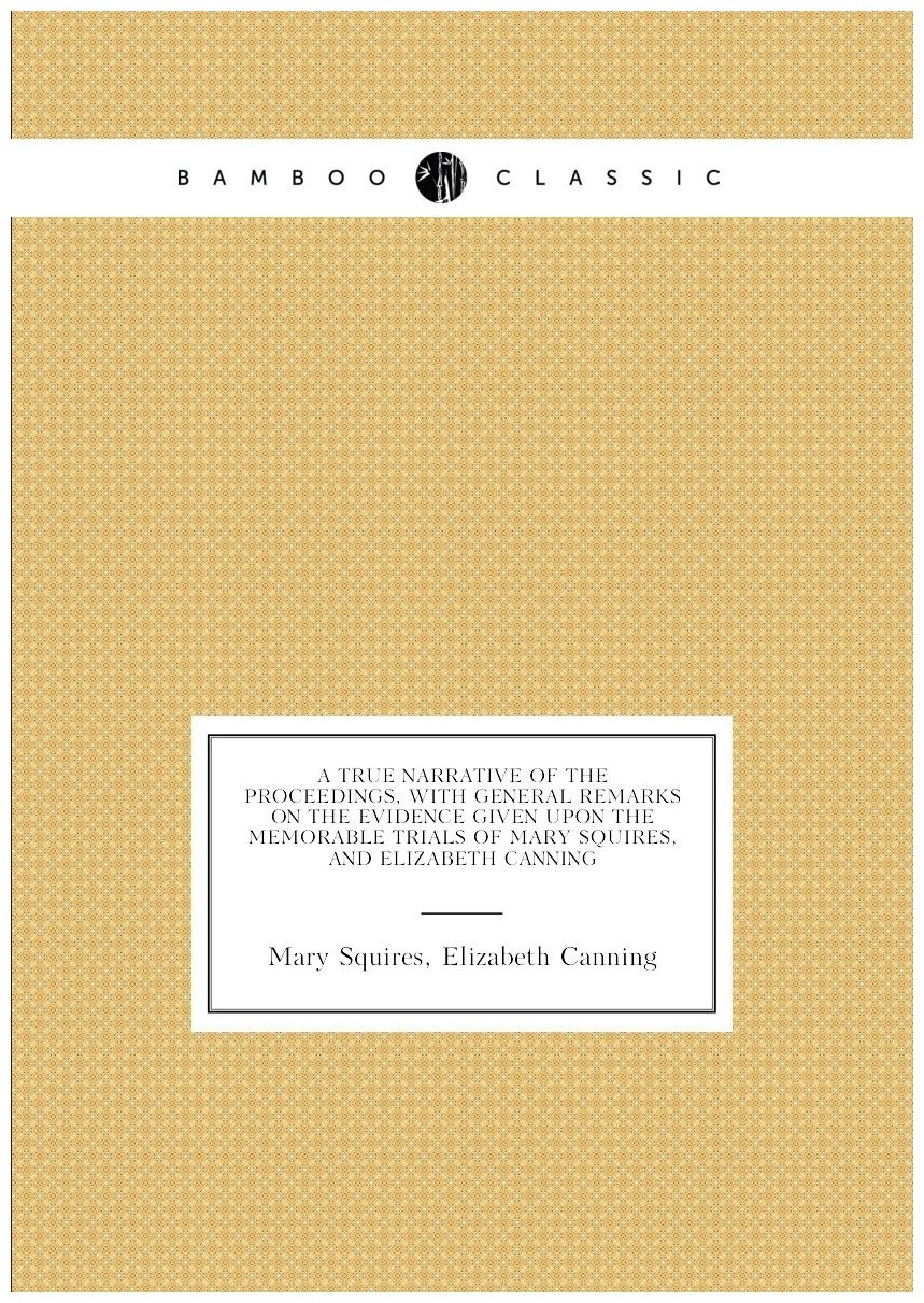 A true narrative of the proceedings, with general remarks on the evidence given upon the memorable trials of Mary Squires, and Elizabeth Canning