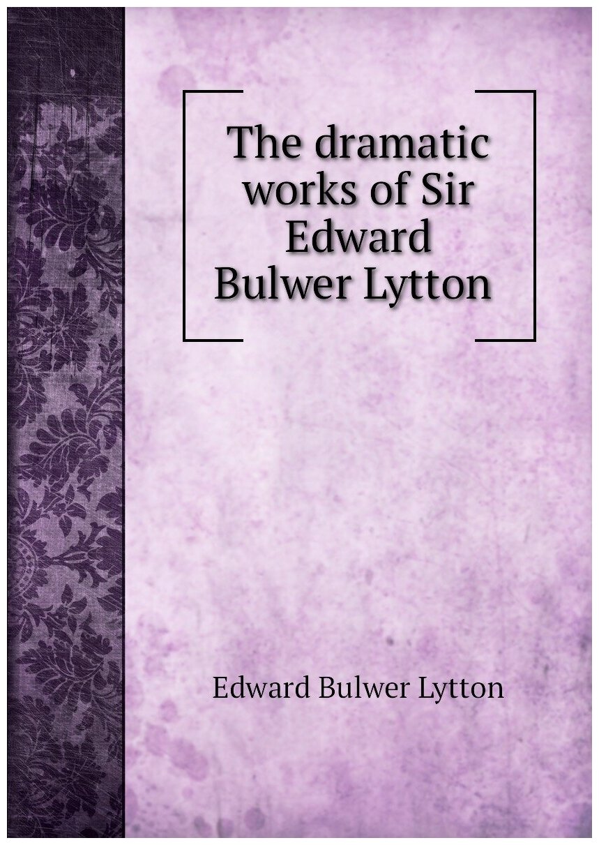 The dramatic works of Sir Edward Bulwer Lytton