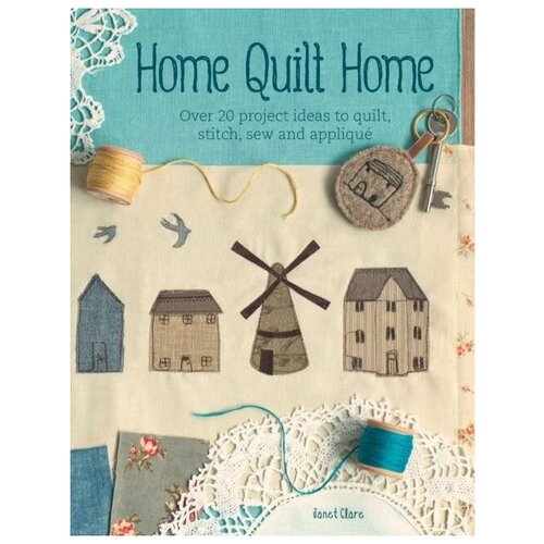 Clare Janet. Home Quilt Home. Over 20 project ideas to quilt, stitch, sew and applique
