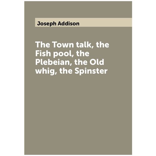 The Town talk, the Fish pool, the Plebeian, the Old whig, the Spinster