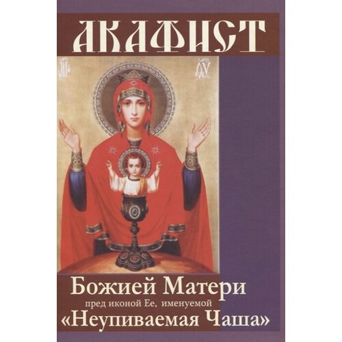 Акафист Божией Матери пред иконой Ее, именуемой Неупиваемая Чаша акафист божией матери в честь иконы ее неупиваемая чаша