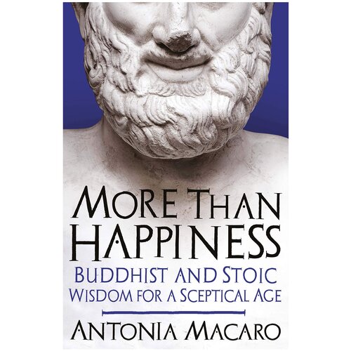 Macaro, Antonia "More Than Happiness: Buddhist and Stoic Wisdom for a Sceptical Age"